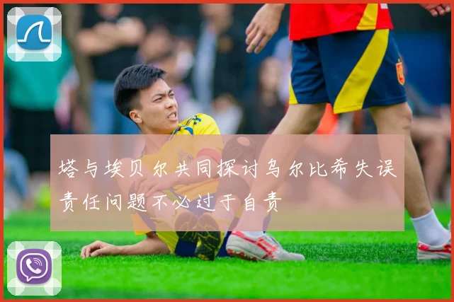 塔与埃贝尔共同探讨乌尔比希失误责任问题不必过于自责