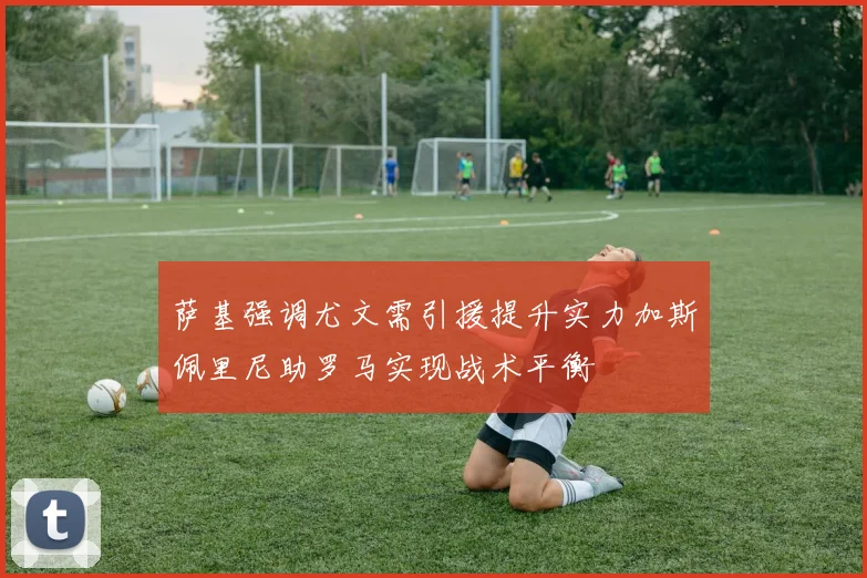 萨基强调尤文需引援提升实力加斯佩里尼助罗马实现战术平衡