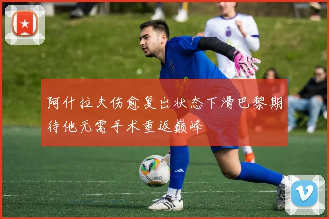 阿什拉夫伤愈复出状态下滑巴黎期待他无需手术重返巅峰