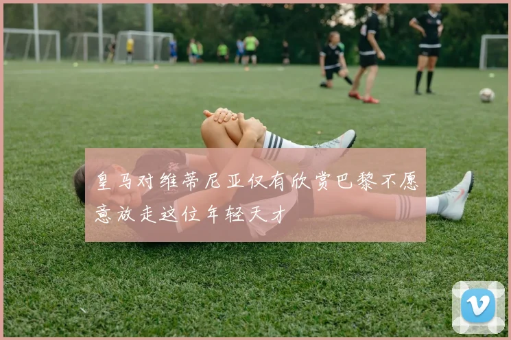 皇马对维蒂尼亚仅有欣赏巴黎不愿意放走这位年轻天才