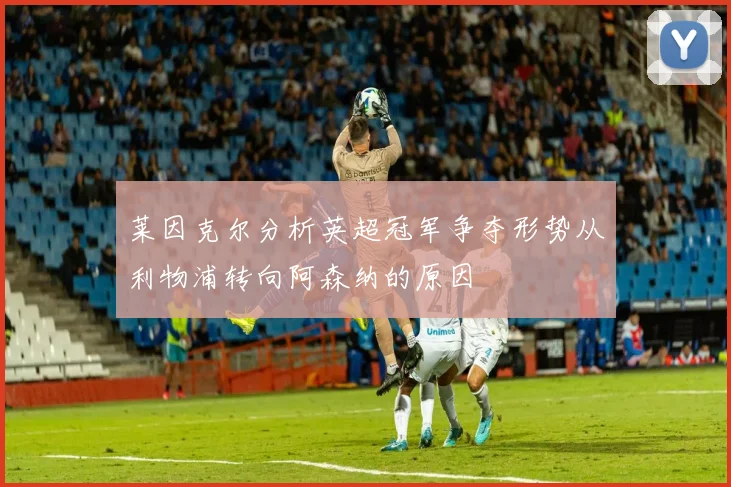 莱因克尔分析英超冠军争夺形势从利物浦转向阿森纳的原因