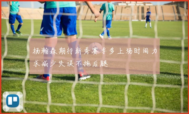 杨瀚森期待新秀赛季多上场时间力求减少失误不拖后腿