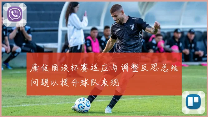 唐佳丽谈杯赛适应与调整反思总结问题以提升球队表现