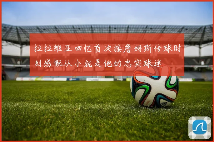 拉拉维亚回忆首次接詹姆斯传球时刻感慨从小就是他的忠实球迷